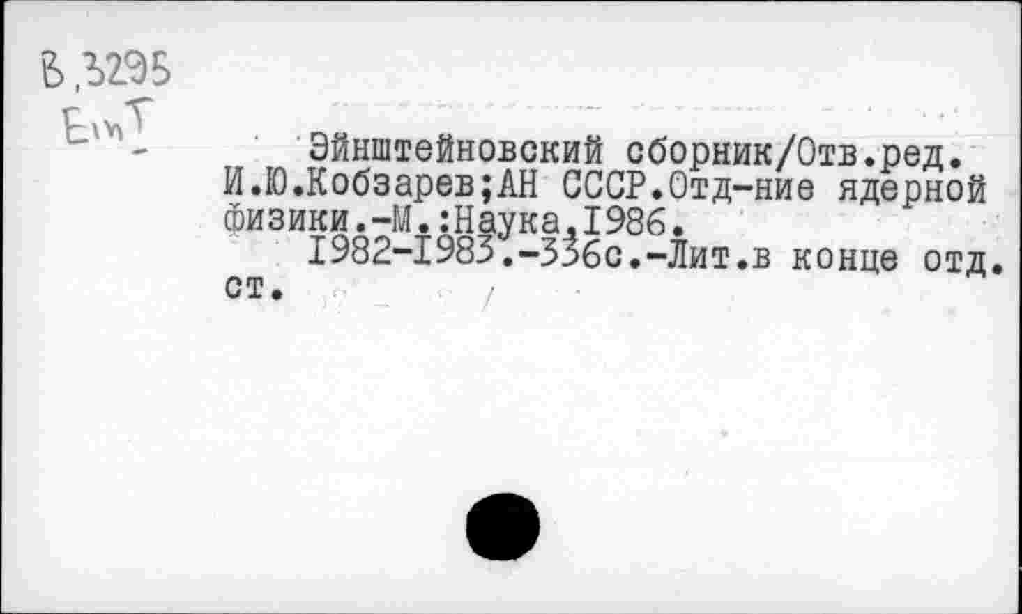 ﻿В Л29Б
Эйнштейновский сборник/Отв.ред.
И.10.Кобзарев;АН СССР.Отд-ние ядерной Физики.-М.:Наука.1986.
1982-1985.-З^бс.-Лит.в конце отд.
ст.	/